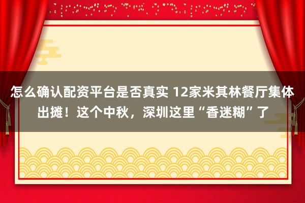 怎么确认配资平台是否真实 12家米其林餐厅集体出摊！这个中秋，深圳这里“香迷糊”了