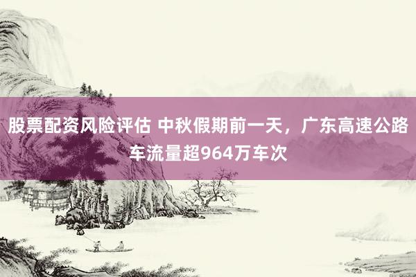 股票配资风险评估 中秋假期前一天，广东高速公路车流量超964万车次