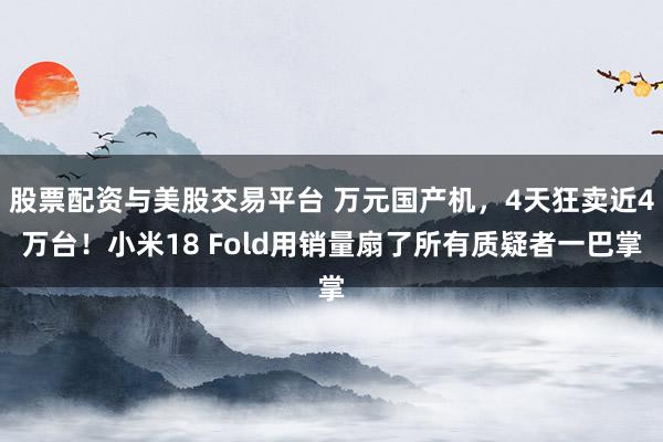 股票配资与美股交易平台 万元国产机，4天狂卖近4万台！小米18 Fold用销量扇了所有质疑者一巴掌