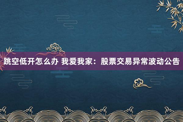 跳空低开怎么办 我爱我家：股票交易异常波动公告