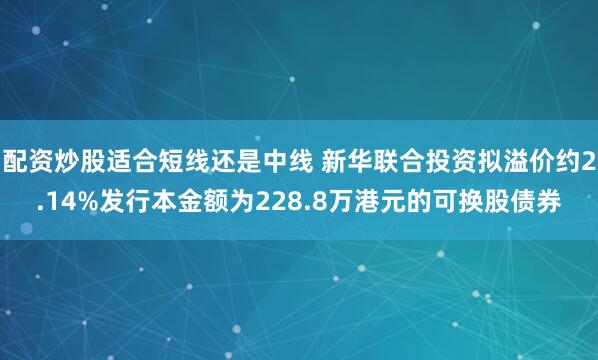 配资炒股适合短线还是中线 新华联合投资拟溢价约2.14%发行本金额为228.8万港元的可换股债券