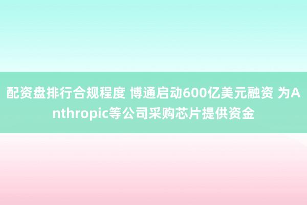 配资盘排行合规程度 博通启动600亿美元融资 为Anthropic等公司采购芯片提供资金