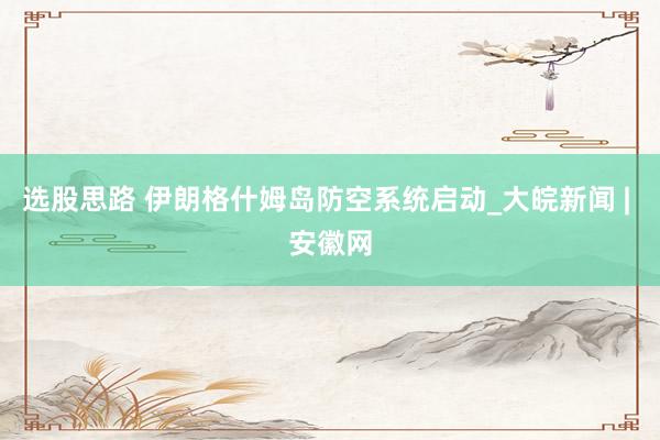 选股思路 伊朗格什姆岛防空系统启动_大皖新闻 | 安徽网