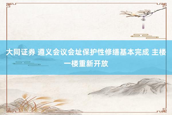 大同证券 遵义会议会址保护性修缮基本完成 主楼一楼重新开放