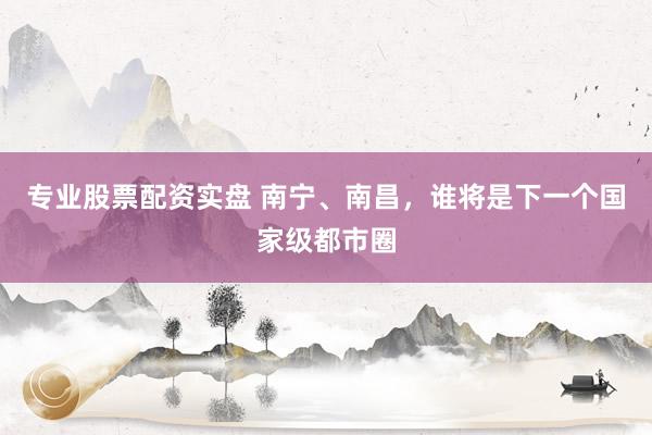 专业股票配资实盘 南宁、南昌，谁将是下一个国家级都市圈