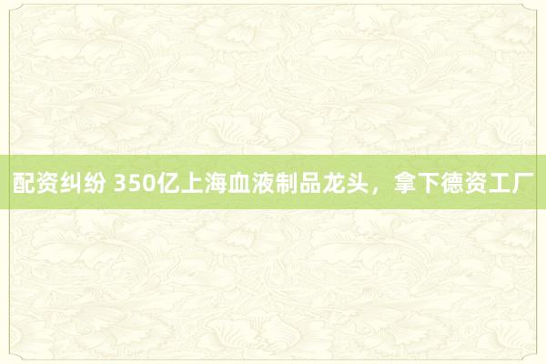 配资纠纷 350亿上海血液制品龙头，拿下德资工厂