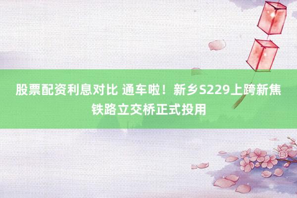 股票配资利息对比 通车啦!新乡S229上跨新焦铁路立交桥正式投用