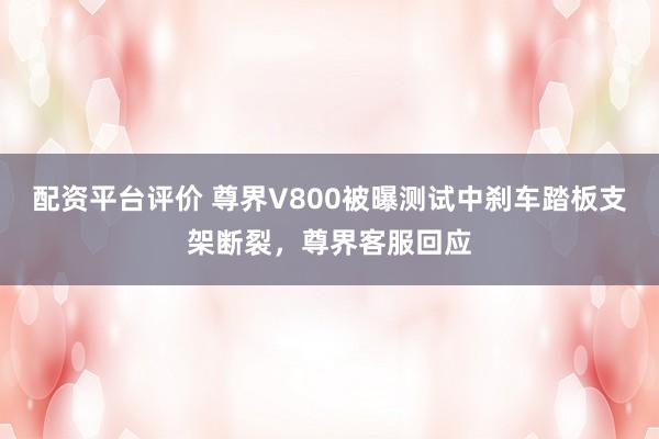 配资平台评价 尊界V800被曝测试中刹车踏板支架断裂，尊界客服回应