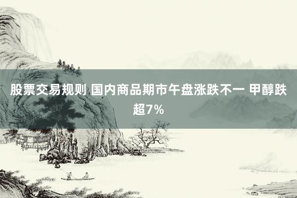 股票交易规则 国内商品期市午盘涨跌不一 甲醇跌超7%