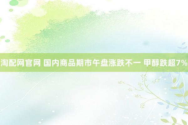 淘配网官网 国内商品期市午盘涨跌不一 甲醇跌超7%
