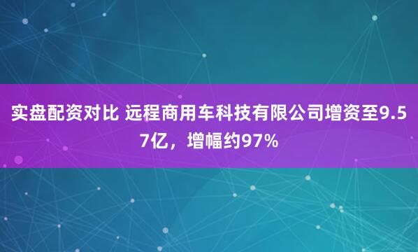 实盘配资对比 远程商用车科技有限公司增资至9.57亿，增幅约97%