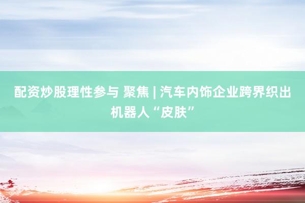 配资炒股理性参与 聚焦 | 汽车内饰企业跨界织出机器人“皮肤”