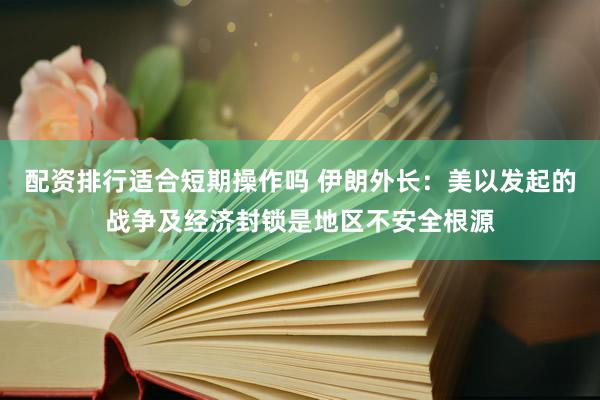 配资排行适合短期操作吗 伊朗外长：美以发起的战争及经济封锁是地区不安全根源
