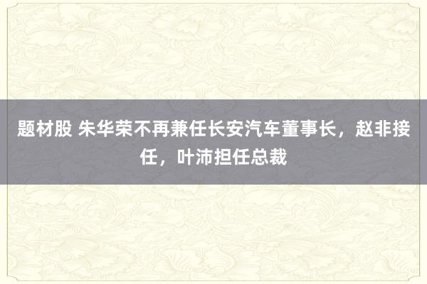题材股 朱华荣不再兼任长安汽车董事长，赵非接任，叶沛担任总裁