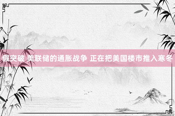 假突破 美联储的通胀战争 正在把美国楼市推入寒冬