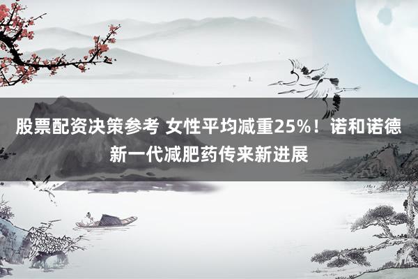 股票配资决策参考 女性平均减重25%！诺和诺德新一代减肥药传来新进展