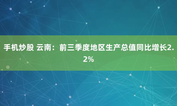 手机炒股 云南：前三季度地区生产总值同比增长2.2%