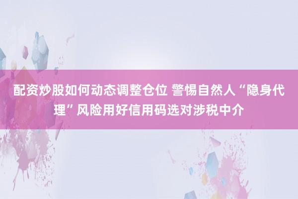 配资炒股如何动态调整仓位 警惕自然人“隐身代理”风险用好信用码选对涉税中介