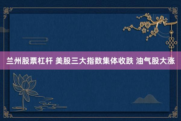 兰州股票杠杆 美股三大指数集体收跌 油气股大涨