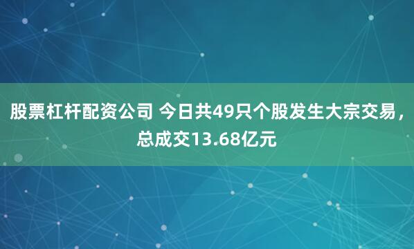 股票杠杆配资公司 今日共49只个股发生大宗交易，总成交13.68亿元