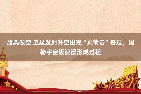 股票做空 卫星发射升空出现“火箭云”奇观，揭秘宇宙级浪漫形成过程