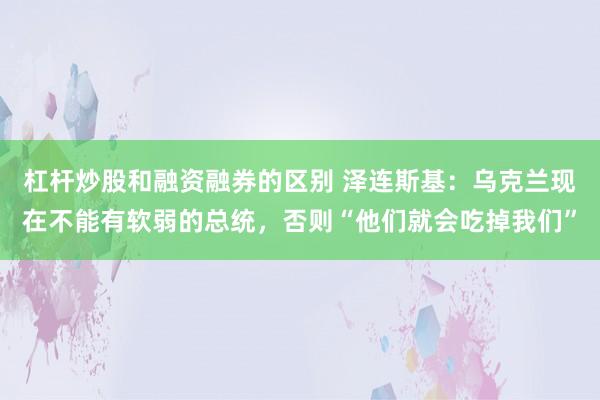 杠杆炒股和融资融券的区别 泽连斯基:乌克兰现在不能有软弱的总统,否则“他们就会吃掉我们”