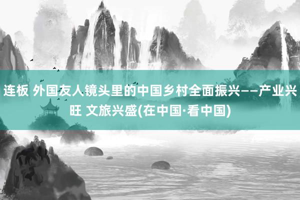 连板 外国友人镜头里的中国乡村全面振兴——产业兴旺 文旅兴盛(在中国·看中国)