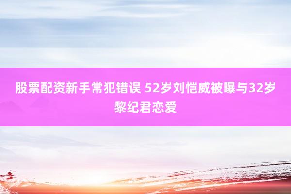 股票配资新手常犯错误 52岁刘恺威被曝与32岁黎纪君恋爱
