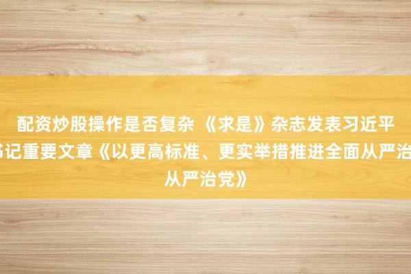 配资炒股操作是否复杂 《求是》杂志发表习近平总书记重要文章《以更高标准、更实举措推进全面从严治党》