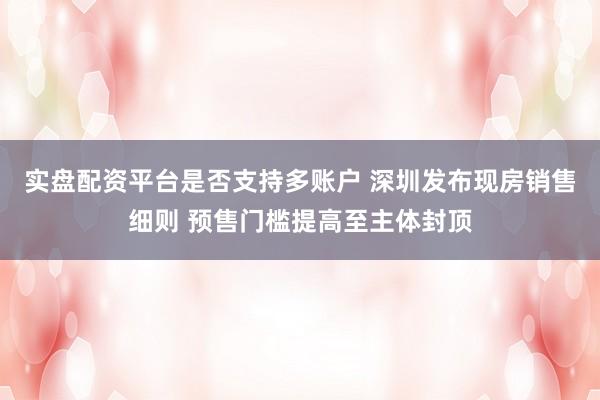 实盘配资平台是否支持多账户 深圳发布现房销售细则 预售门槛提高至主体封顶